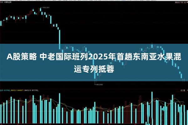 A股策略 中老国际班列2025年首趟东南亚水果混运专列抵蓉